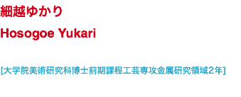 細越ゆかり Hosogoe Yukari [大学院美術研究科博士前期課程工芸専攻金属研究領域2年]